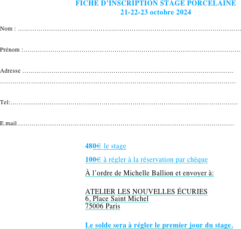 FICHE D’INSCRIPTION STAGE PORCELAINE 
21-22-23 octobre 2024

Nom : ………………………………………………………………………………………………

Prénom :……………………………………………………………………………………………

Adresse …………………………………………………………………………………………
……………………………………………………………………………………………………

Tel:………………………………………………………………………………………………..

E.mail……………………………………………………………………………………………
                 
480€ le stage
100€ à régler à la réservation par chèque 
À l’ordre de Michelle Ballion et envoyer à:

ATELIER LES NOUVELLES ÉCURIES  
6, Place Saint Michel
75006 Paris

Le solde sera à régler le premier jour du stage.
